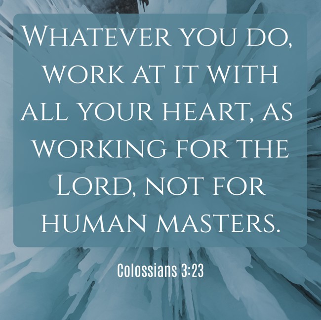 Whatever you do, work at it with all your heart, as working for the Lord, not for human masters. - Colossians 3:23
