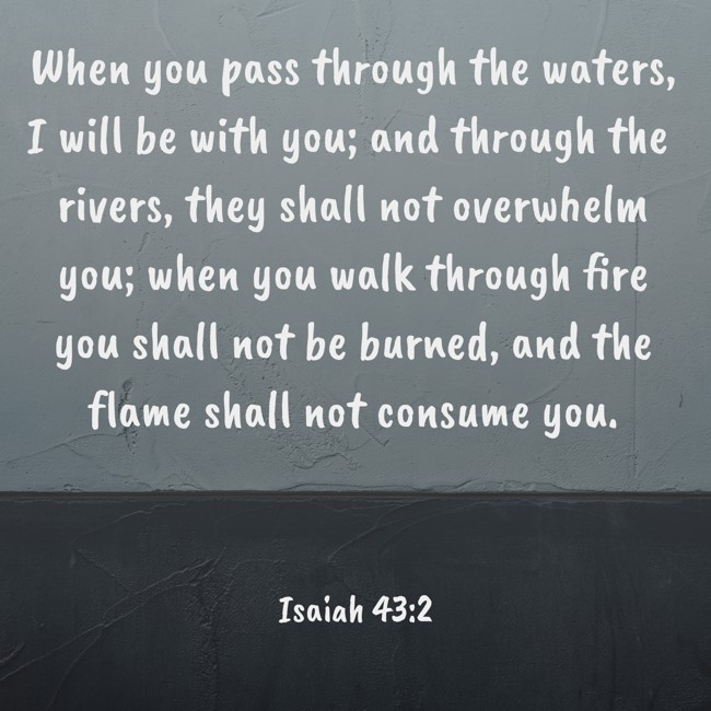 When you pass through the waters, I will be with you; and through the rivers, they shall not overwhelm you; when you walk through fire you shall not be burned, and the flame shall not consume you. - Isaiah 43:2