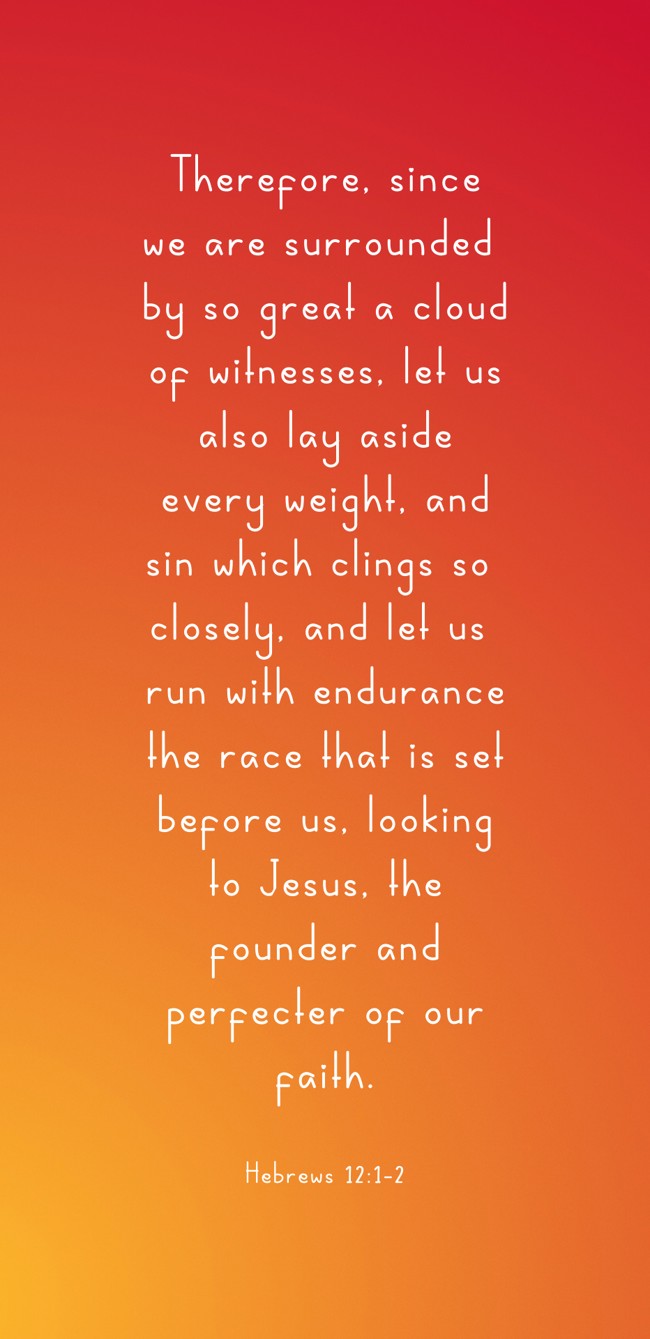 Therefore, since we are surrounded by so great a cloud of witnesses, let us also lay aside every weight, and sin which clings so closely, and let us run with endurance the race that is set before us, looking to Jesus, the founder and perfecter of our faith. - Hebrews 12:1-2