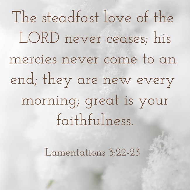 The steadfast love of the LORD never ceases; his mercies never come to an end; they are new every morning; great is your faithfulness. - Lamentations 3:22-23