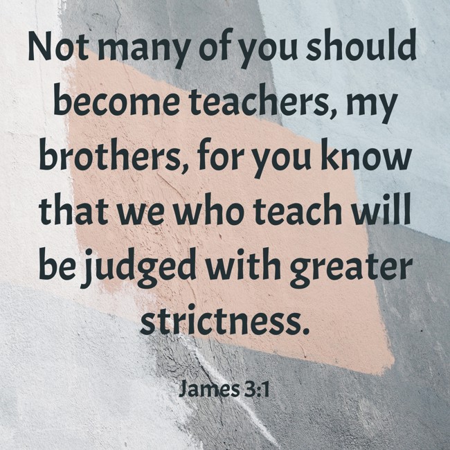 Not many of you should become teachers, my brothers, for you know that we who teach will be judged with greater strictness. - James 3:1