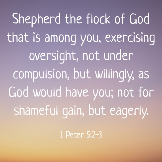 Shepherd the flock of God that is among you, exercising oversight, not under compulsion, but willingly, as God would have you; not for shameful gain, but eagerly. - 1 Peter 5:2-3