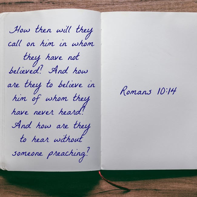 How then will they call on him in whom they have not believed? And how are they to believe in him of whom they have never heard? And how are they to hear without someone preaching? - Romans 10:14