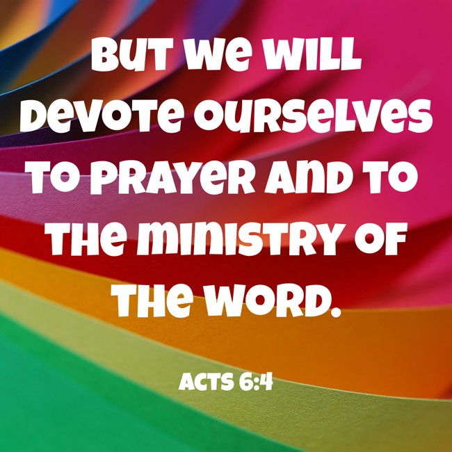 But we will devote ourselves to prayer and to the ministry of the word. - Acts 6:4