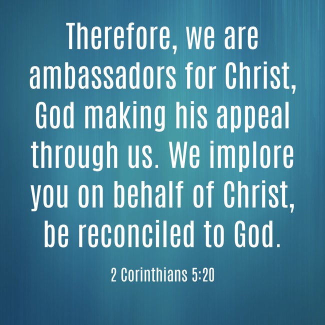 Therefore, we are ambassadors for Christ, God making his appeal through us. We implore you on behalf of Christ, be reconciled to God. - 2 Corinthians 5:20