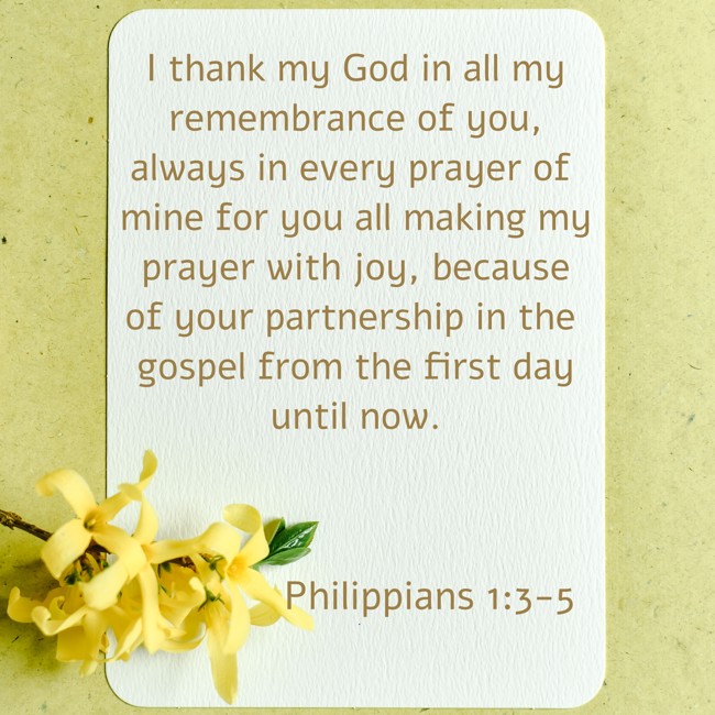 I thank my God in all my remembrance of you, always in every prayer of mine for you all making my prayer with joy, because of your partnership in the gospel from the first day until now. - Philippians 1:3-5