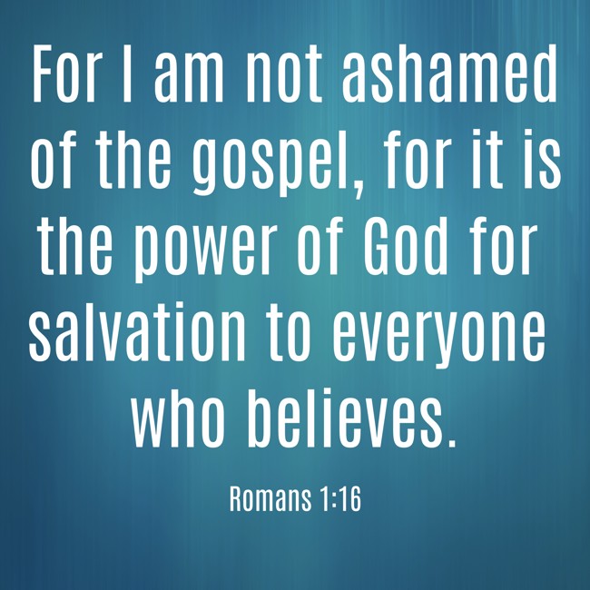 For I am not ashamed of the gospel, for it is the power of God for salvation to everyone who believes. - Romans 1:16