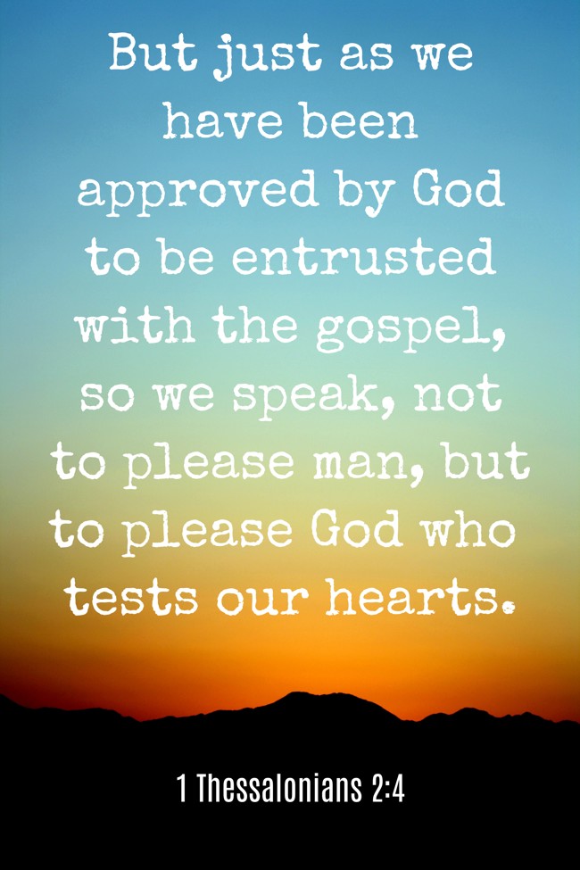 But just as we have been approved by God to be entrusted with the gospel, so we speak, not to please man, but to please God who tests our hearts. - 1 Thessalonians 2:4