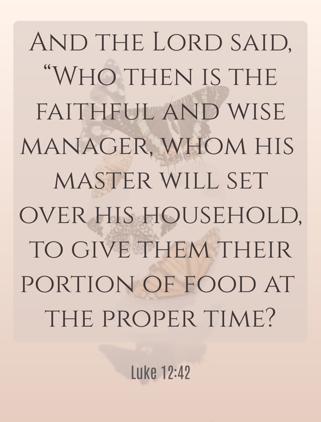 And the Lord said, “Who then is the faithful and wise manager, whom his master will set over his household, to give them their portion of food at the proper time? - Luke 12:42