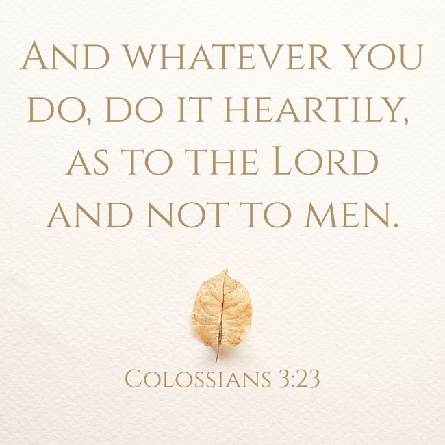 And whatever you do, do it heartily, as to the Lord and not to men. - Colossians 3:23