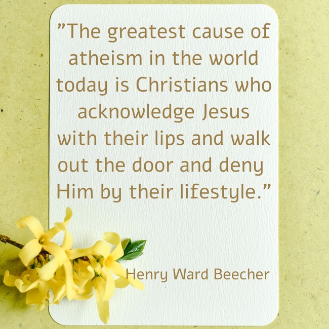The greatest cause of atheism in the world today is Christians who acknowledge Jesus with their lips and walk out the door and deny Him by their lifestyle. - Henry Ward Beecher
