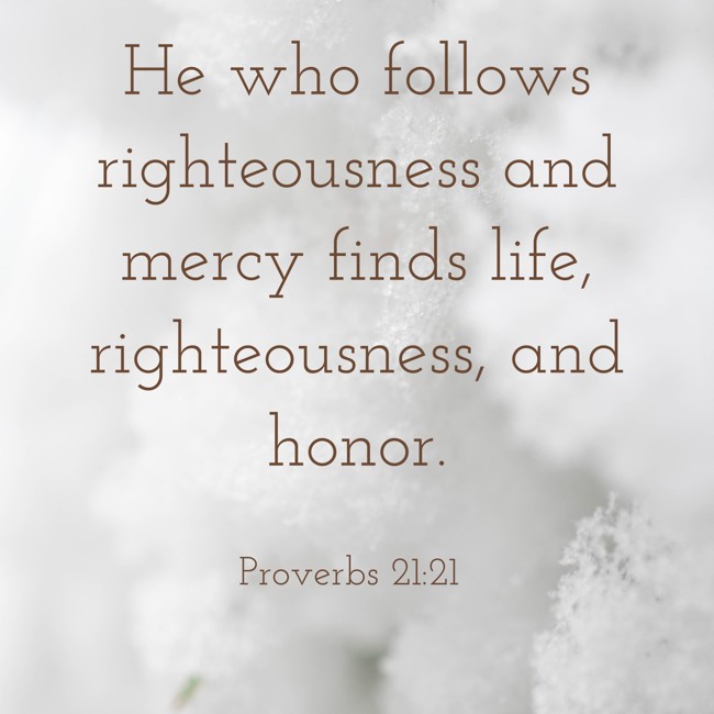He who follows righteousness and mercy finds life, righteousness, and honor. - Proverbs 21:21
