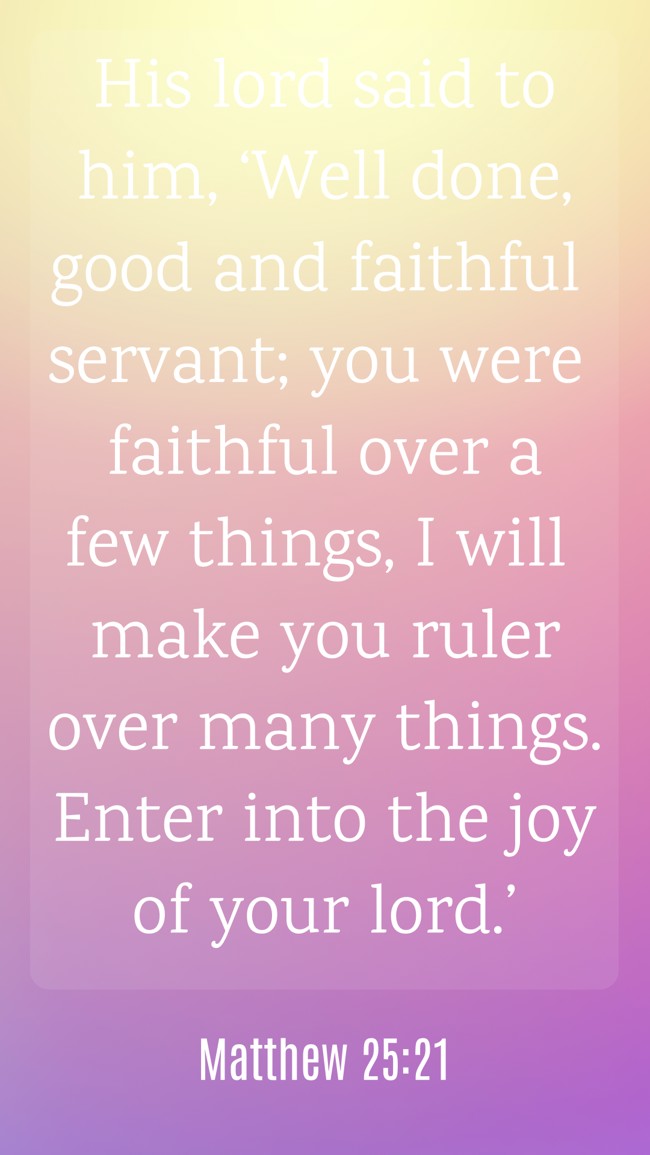 His lord said to him, ‘Well done, good and faithful servant; you were faithful over a few things, I will make you ruler over many things. Enter into the joy of your lord.’ - Matthew 25:21