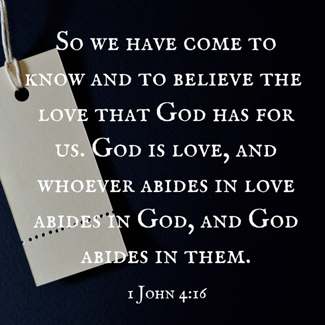 So we have come to know and to believe the love that God has for us. God is love, and whoever abides in love abides in God, and God abides in them. - 1 John 4:16