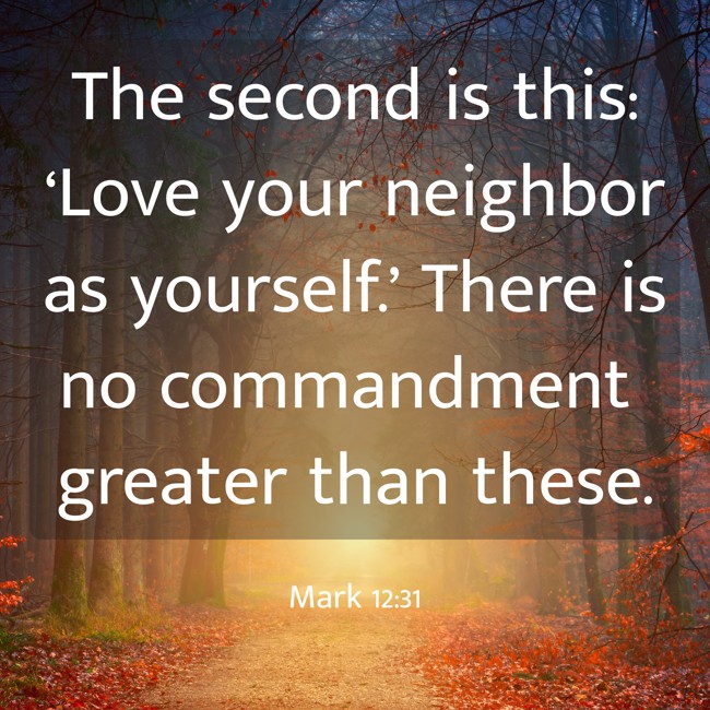 The second is this: ‘Love your neighbor as yourself.’ There is no commandment greater than these. - Mark 12:31
