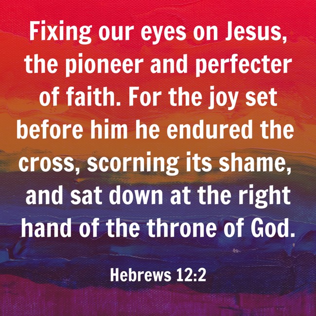  Fixing our eyes on Jesus, the pioneer and perfecter of faith. For the joy set before him he endured the cross, scorning its shame, and sat down at the right hand of the throne of God.   - Hebrews 12:2 