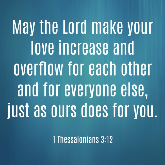 May the Lord make your love increase and overflow for each other and for everyone else, just as ours does for you. - 1 Thessalonians 3:12