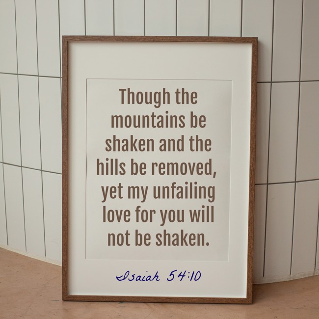 Though the mountains be shaken and the hills be removed, yet my unfailing love for you will not be shaken. - Isaiah 54:10