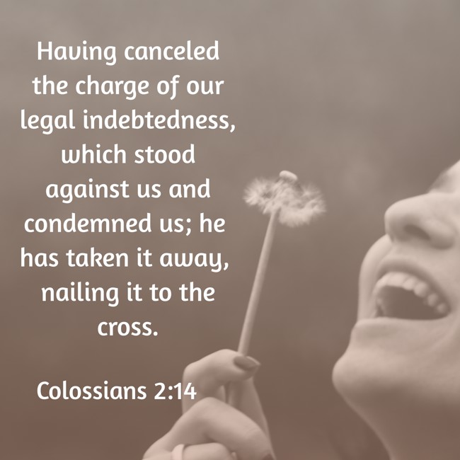 Having canceled the charge of our legal indebtedness, which stood against us and condemned us; he has taken it away, nailing it to the cross.   - Colossians 2:14 
