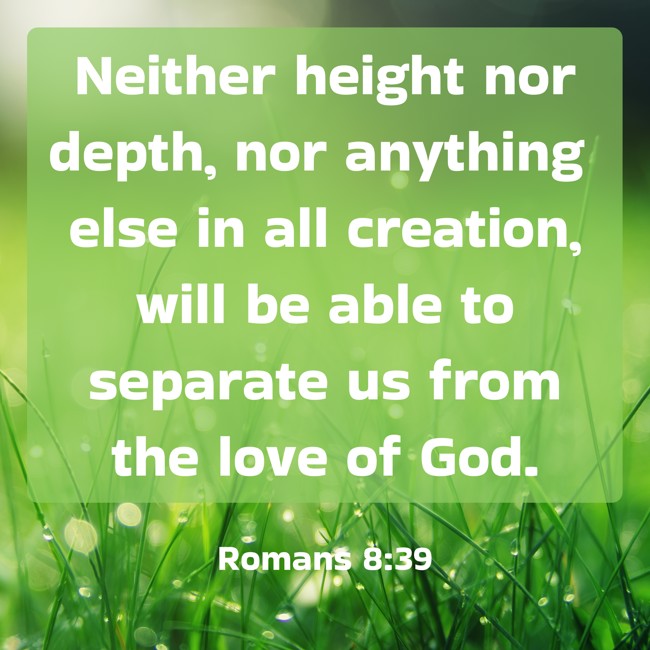 Neither height nor depth, nor anything else in all creation, will be able to separate us from the love of God. - Romans 8:39