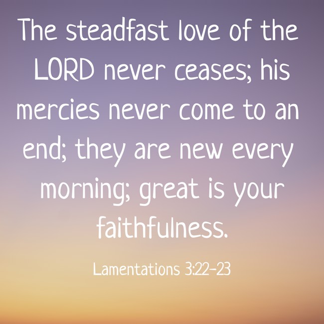 The steadfast love of the LORD never ceases; his mercies never come to an end; they are new every morning; great is your faithfulness.   - Lamentations 3:22-23 