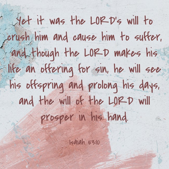  Yet it was the LORD’s will to crush him and cause him to suffer, and though the LORD makes his life an offering for sin, he will see his offspring and prolong his days, and the will of the LORD will prosper in his hand.   - Isaiah 53:10 
