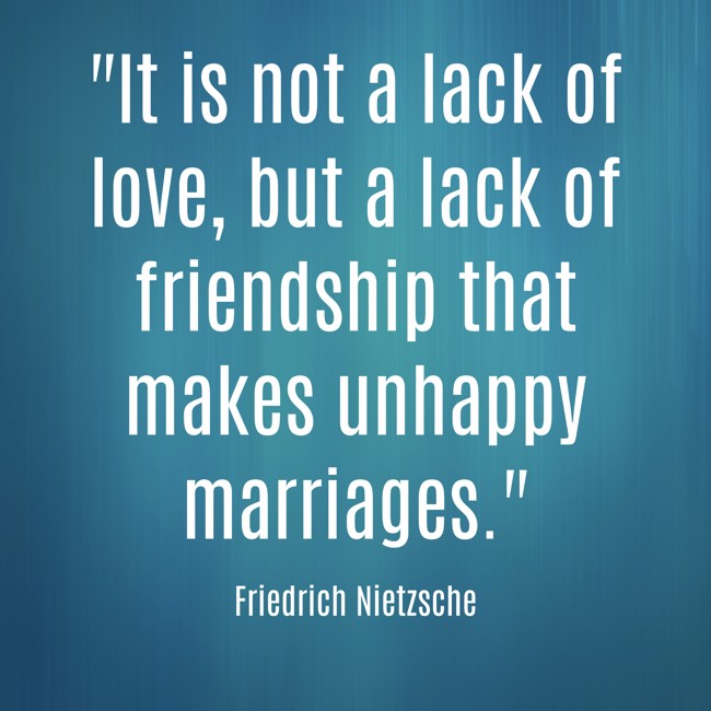 It is not a lack of love, but a lack of friendship that makes unhappy marriages. - Friedrich Nietzsche