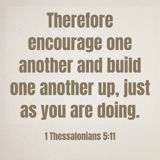Therefore encourage one another and build one another up, just as you are doing. - 1 Thessalonians 5:11