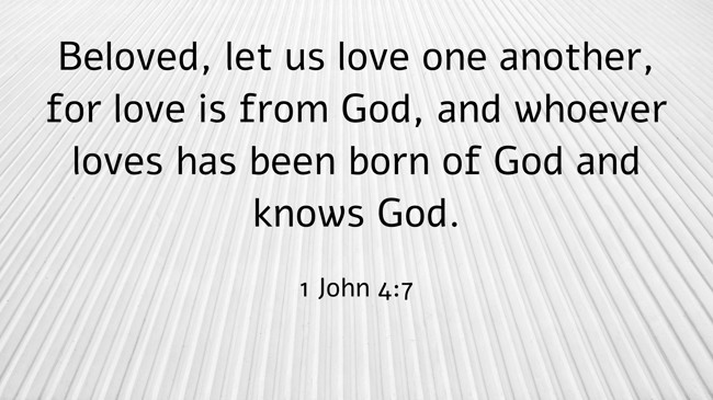 Beloved, let us love one another, for love is from God, and whoever loves has been born of God and knows God. - 1 John 4:7