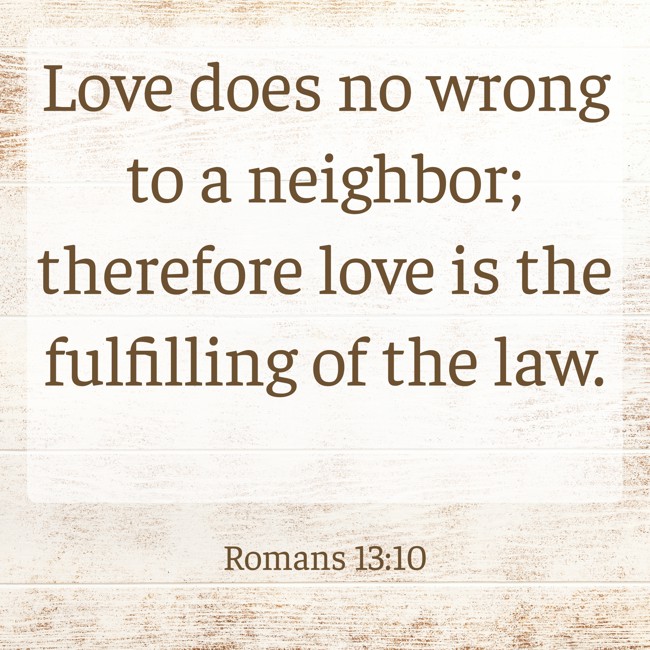 Love does no wrong to a neighbor; therefore love is the fulfilling of the law. - Romans 13:10