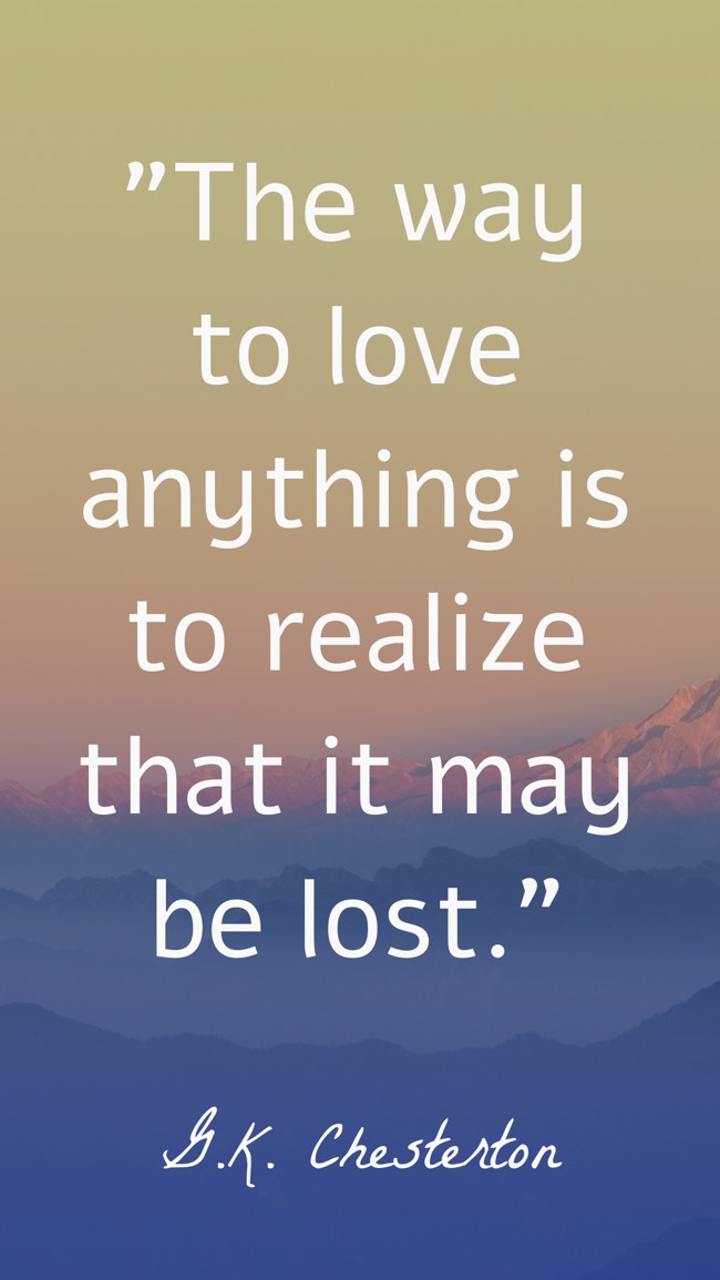  The way to love anything is to realize that it may be lost.   - G.K. Chesterton 