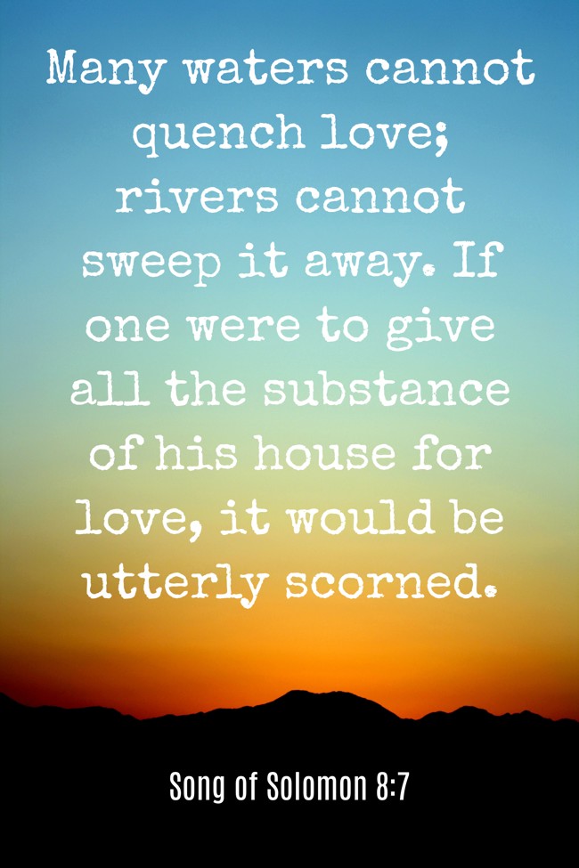 Many waters cannot quench love; rivers cannot sweep it away. If one were to give all the substance of his house for love, it would be utterly scorned. - Song of Solomon 8:7