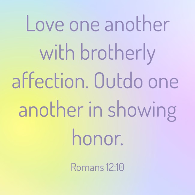 Love one another with brotherly affection. Outdo one another in showing honor. - Romans 12:10