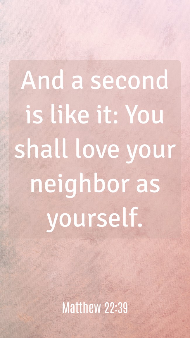 And a second is like it: You shall love your neighbor as yourself. - Matthew 22:39