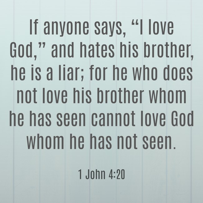 If anyone says, “I love God,” and hates his brother, he is a liar; for he who does not love his brother whom he has seen cannot love God whom he has not seen. - 1 John 4:20