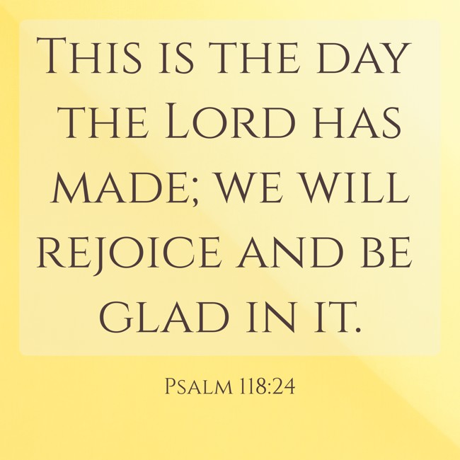This is the day the Lord has made; we will rejoice and be glad in it. - Psalm 118:24