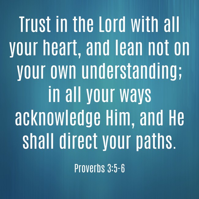 Trust in the Lord with all your heart, and lean not on your own understanding; in all your ways acknowledge Him, and He shall direct your paths. - Proverbs 3:5-6