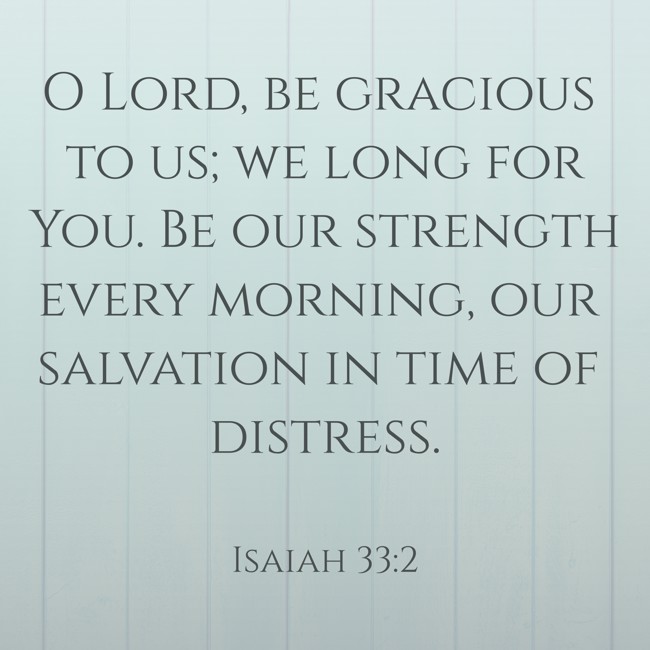 O Lord, be gracious to us; we long for You. Be our strength every morning, our salvation in time of distress. - Isaiah 33:2