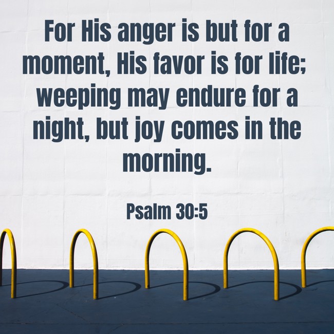 For His anger is but for a moment, His favor is for life; weeping may endure for a night, but joy comes in the morning. - Psalm 30:5