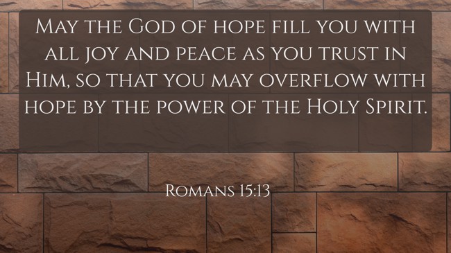 May the God of hope fill you with all joy and peace as you trust in Him, so that you may overflow with hope by the power of the Holy Spirit. - Romans 15:13