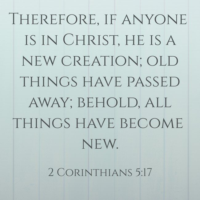 Therefore, if anyone is in Christ, he is a new creation; old things have passed away; behold, all things have become new. - 2 Corinthians 5:17