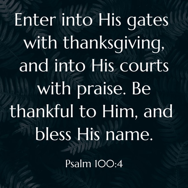 Enter into His gates with thanksgiving, and into His courts with praise. Be thankful to Him, and bless His name. - Psalm 100:4