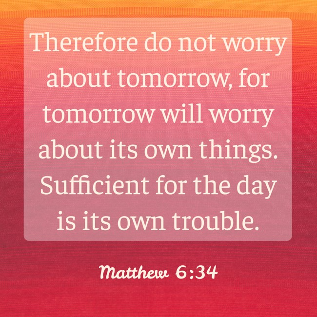 Therefore do not worry about tomorrow, for tomorrow will worry about its own things. Sufficient for the day is its own trouble. - Matthew 6:34