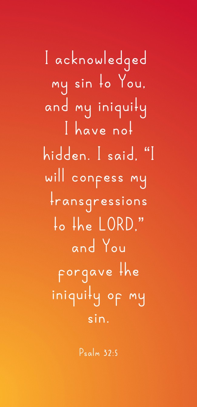  I acknowledged my sin to You, and my iniquity I have not hidden. I said, “I will confess my transgressions to the LORD,” and You forgave the iniquity of my sin.   - Psalm 32:5 