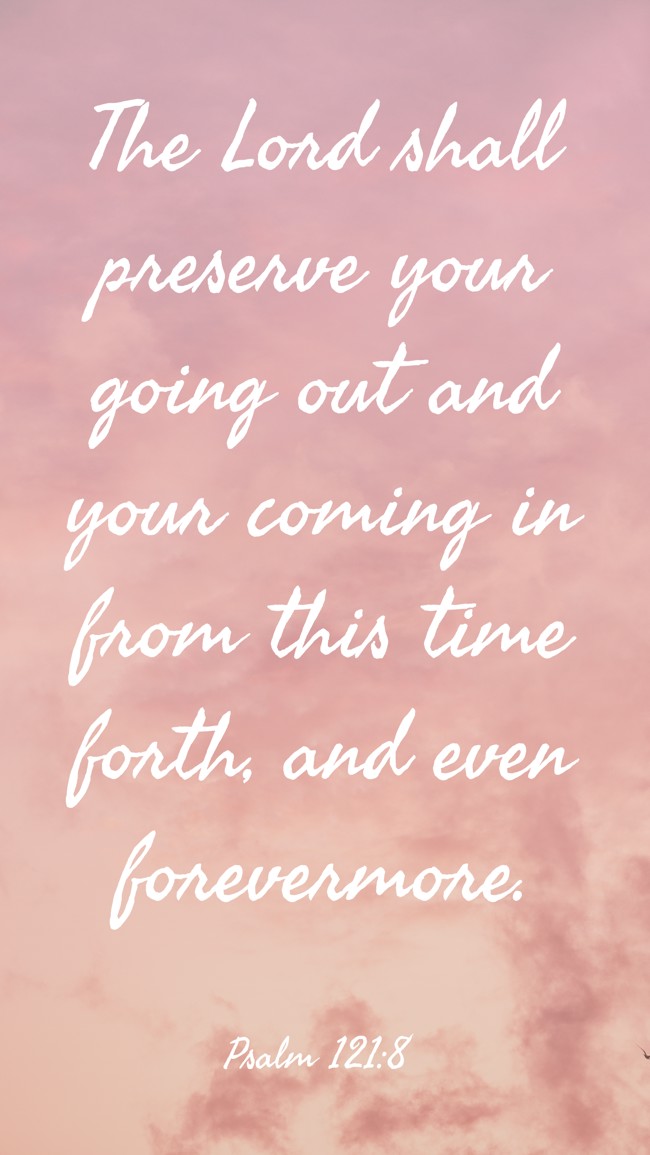The Lord shall preserve your going out and your coming in from this time forth, and even forevermore. - Psalm 121:8