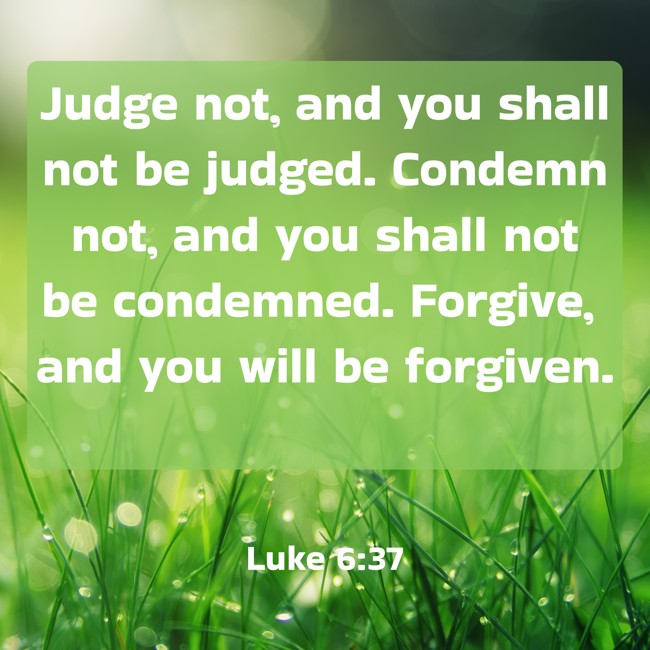  Judge not, and you shall not be judged. Condemn not, and you shall not be condemned. Forgive, and you will be forgiven.   - Luke 6:37 