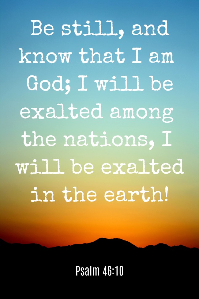 Be still, and know that I am God; I will be exalted among the nations, I will be exalted in the earth! - Psalm 46:10