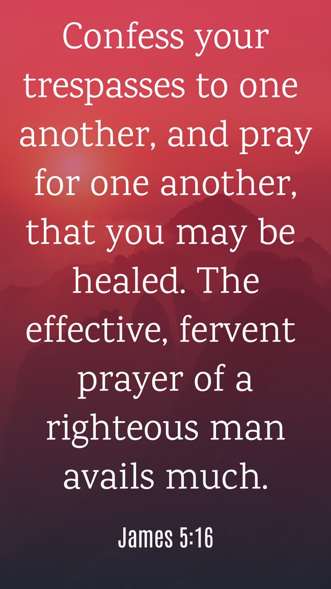  Confess your trespasses to one another, and pray for one another, that you may be healed. The effective, fervent prayer of a righteous man avails much.   - James 5:16 