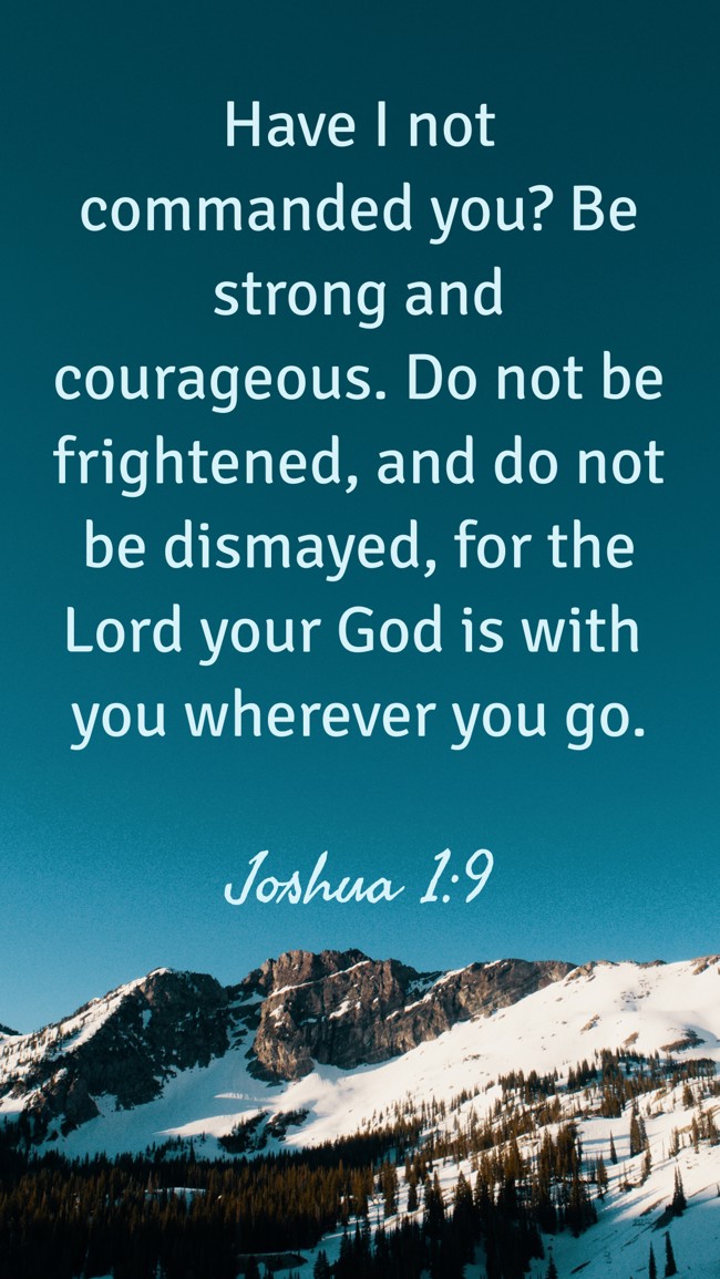 Have I not commanded you? Be strong and courageous. Do not be frightened, and do not be dismayed, for the Lord your God is with you wherever you go. - Joshua 1:9