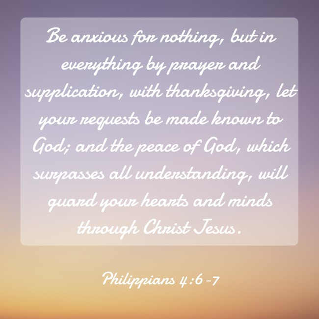 Be anxious for nothing, but in everything by prayer and supplication, with thanksgiving, let your requests be made known to God; and the peace of God, which surpasses all understanding, will guard your hearts and minds through Christ Jesus. - Philippians 4:6-7